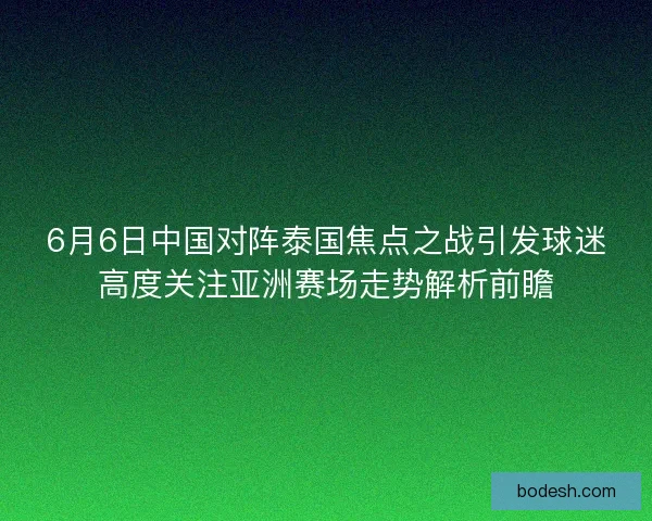 6月6日中国对阵泰国焦点之战引发球迷高度关注亚洲赛场走势解析前瞻