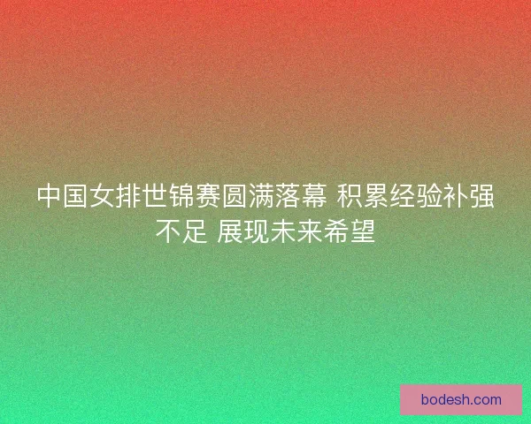 中国女排世锦赛圆满落幕 积累经验补强不足 展现未来希望